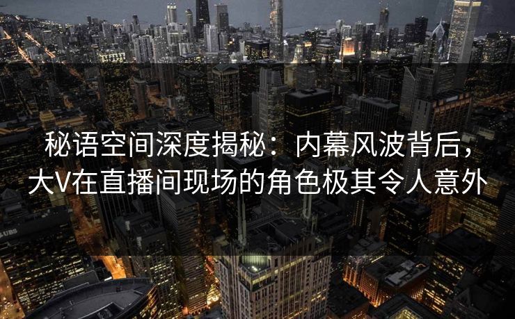 秘语空间深度揭秘：内幕风波背后，大V在直播间现场的角色极其令人意外
