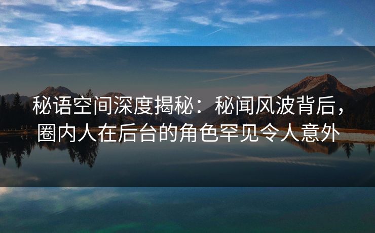 秘语空间深度揭秘：秘闻风波背后，圈内人在后台的角色罕见令人意外