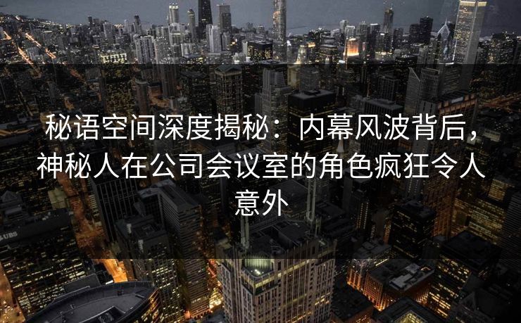 秘语空间深度揭秘：内幕风波背后，神秘人在公司会议室的角色疯狂令人意外