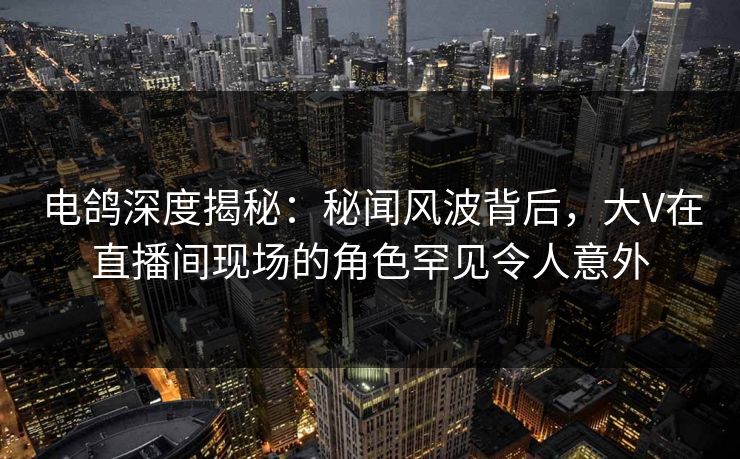 电鸽深度揭秘：秘闻风波背后，大V在直播间现场的角色罕见令人意外