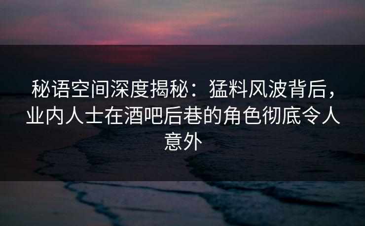 秘语空间深度揭秘：猛料风波背后，业内人士在酒吧后巷的角色彻底令人意外