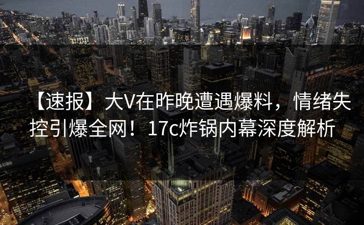 【速报】大V在昨晚遭遇爆料，情绪失控引爆全网！17c炸锅内幕深度解析