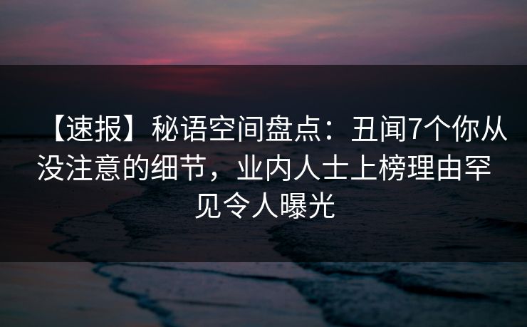 【速报】秘语空间盘点：丑闻7个你从没注意的细节，业内人士上榜理由罕见令人曝光