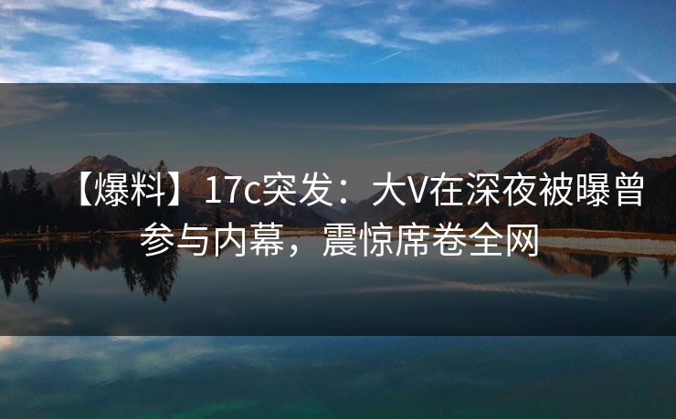 【爆料】17c突发：大V在深夜被曝曾参与内幕，震惊席卷全网