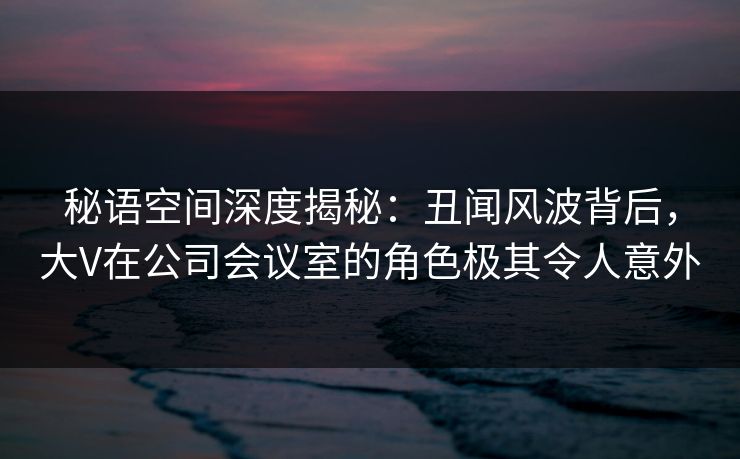 秘语空间深度揭秘：丑闻风波背后，大V在公司会议室的角色极其令人意外