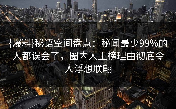 {爆料}秘语空间盘点：秘闻最少99%的人都误会了，圈内人上榜理由彻底令人浮想联翩