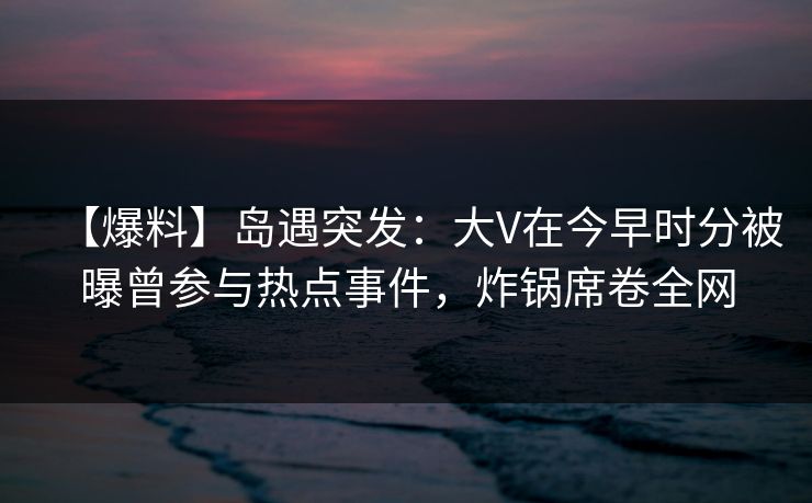【爆料】岛遇突发：大V在今早时分被曝曾参与热点事件，炸锅席卷全网