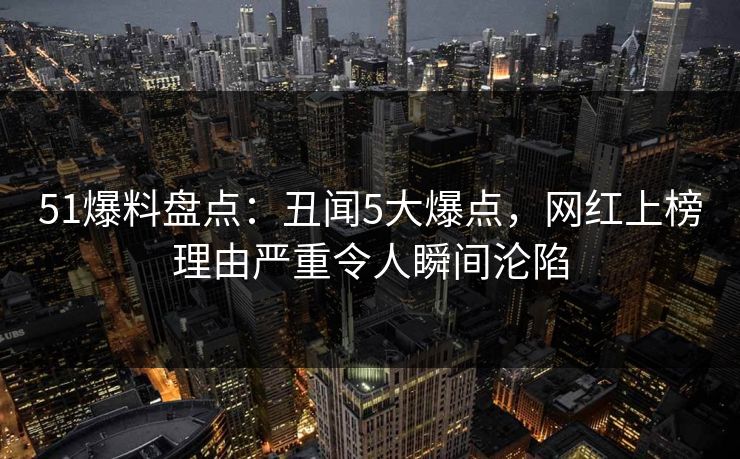 51爆料盘点：丑闻5大爆点，网红上榜理由严重令人瞬间沦陷