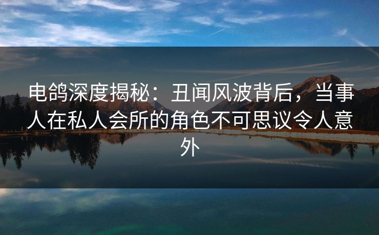 电鸽深度揭秘：丑闻风波背后，当事人在私人会所的角色不可思议令人意外