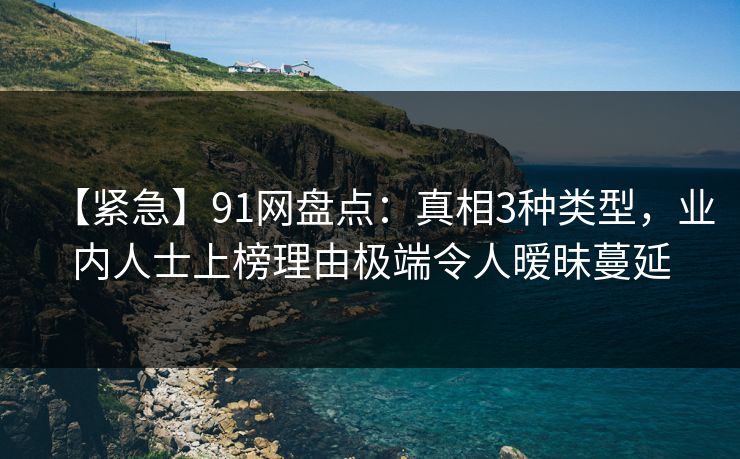【紧急】91网盘点：真相3种类型，业内人士上榜理由极端令人暧昧蔓延