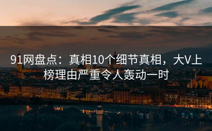 91网盘点：真相10个细节真相，大V上榜理由严重令人轰动一时