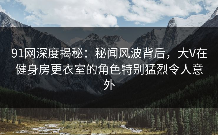91网深度揭秘：秘闻风波背后，大V在健身房更衣室的角色特别猛烈令人意外