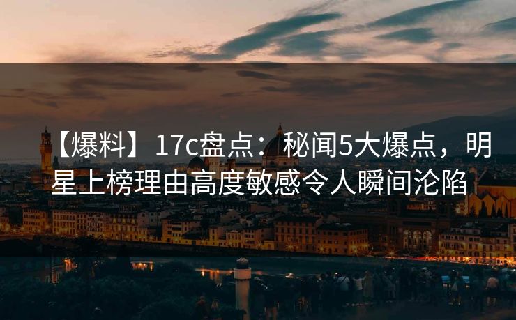 【爆料】17c盘点：秘闻5大爆点，明星上榜理由高度敏感令人瞬间沦陷