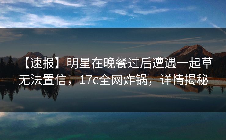【速报】明星在晚餐过后遭遇一起草 无法置信，17c全网炸锅，详情揭秘