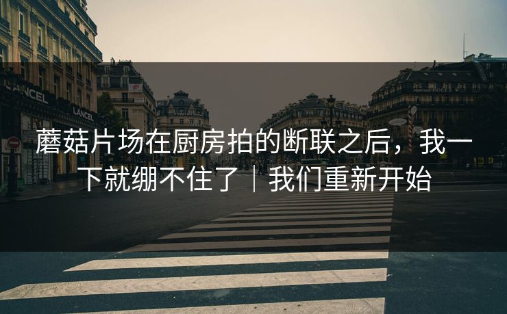 蘑菇片场在厨房拍的断联之后，我一下就绷不住了｜我们重新开始