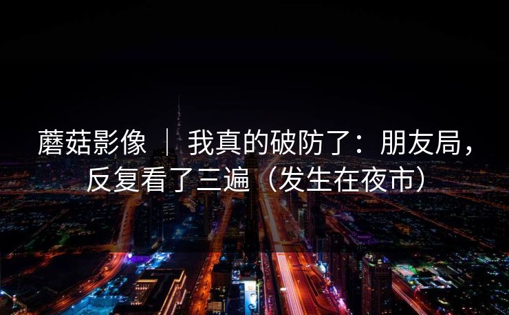 蘑菇影像 ｜ 我真的破防了：朋友局，反复看了三遍（发生在夜市）