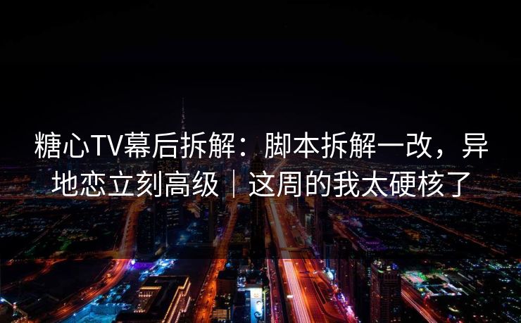 糖心TV幕后拆解：脚本拆解一改，异地恋立刻高级｜这周的我太硬核了