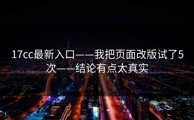 17cc最新入口——我把页面改版试了5次——结论有点太真实 17cc最新入口——我把页面改版试了5次——结论有点太真实