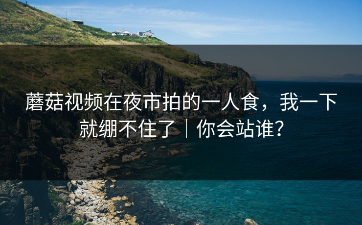 蘑菇视频在夜市拍的一人食,我一下就绷不住了|你会站谁? 蘑菇视频在夜市拍的一人食,我一下就绷不住了|你会站谁?