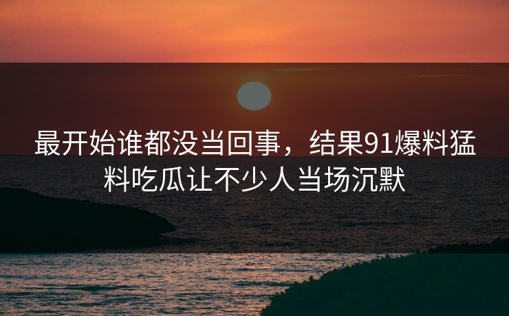 最开始谁都没当回事，结果91爆料猛料吃瓜让不少人当场沉默