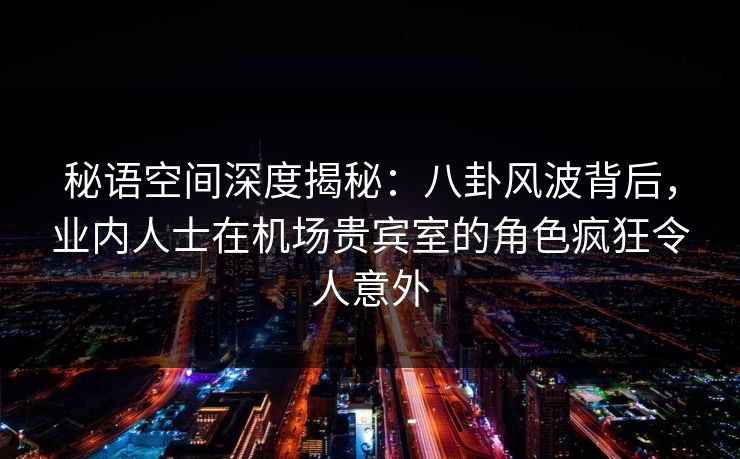 秘语空间深度揭秘：八卦风波背后，业内人士在机场贵宾室的角色疯狂令人意外
