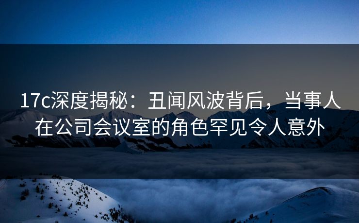17c深度揭秘：丑闻风波背后，当事人在公司会议室的角色罕见令人意外