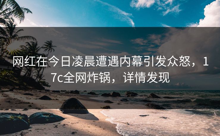 网红在今日凌晨遭遇内幕引发众怒，17c全网炸锅，详情发现