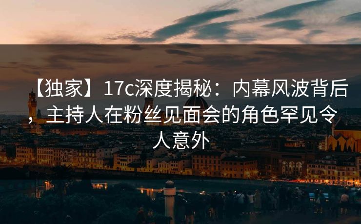 【独家】17c深度揭秘：内幕风波背后，主持人在粉丝见面会的角色罕见令人意外