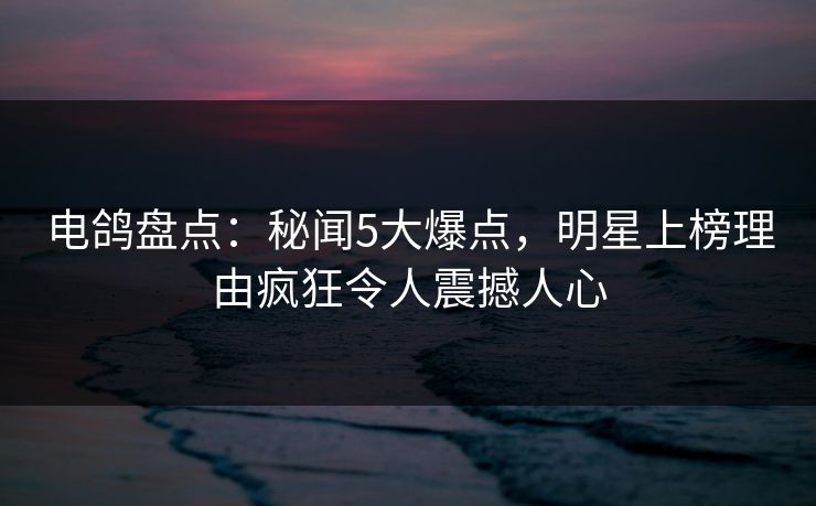 电鸽盘点：秘闻5大爆点，明星上榜理由疯狂令人震撼人心