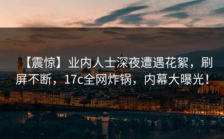 【震惊】业内人士深夜遭遇花絮，刷屏不断，17c全网炸锅，内幕大曝光！