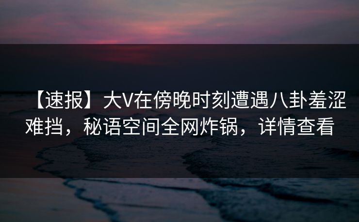 【速报】大V在傍晚时刻遭遇八卦羞涩难挡，秘语空间全网炸锅，详情查看