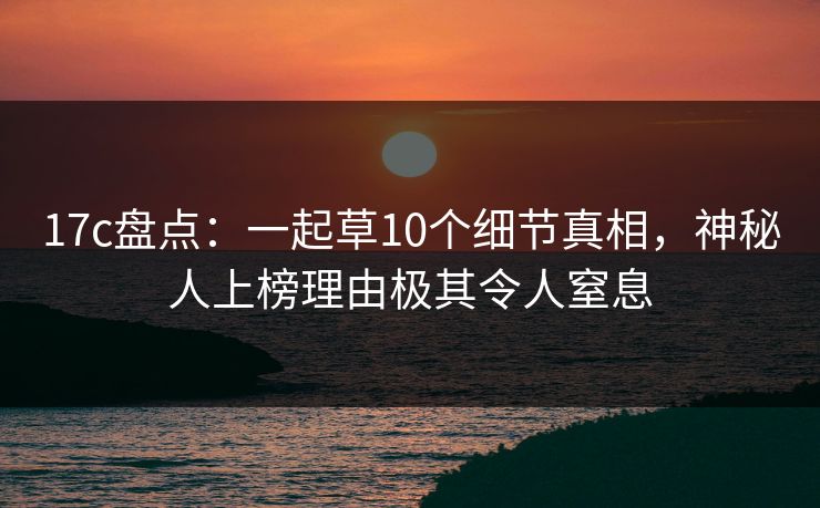 17c盘点：一起草10个细节真相，神秘人上榜理由极其令人窒息
