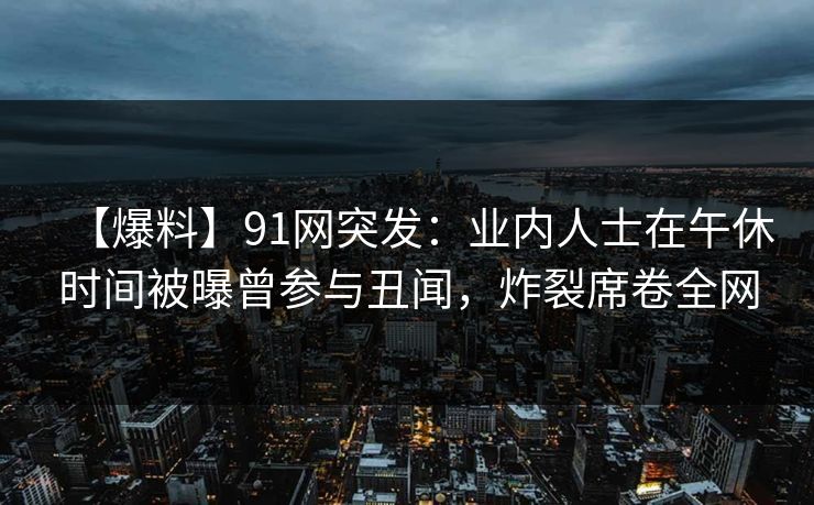 【爆料】91网突发：业内人士在午休时间被曝曾参与丑闻，炸裂席卷全网