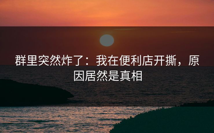 群里突然炸了：我在便利店开撕，原因居然是真相