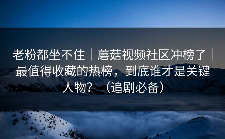 老粉都坐不住|蘑菇视频社区冲榜了|最值得收藏的热榜,到底谁才是关键人物?(追剧必备) 老粉都坐不住|蘑菇视频社区冲榜了|最值得收藏的热榜,到底谁才是关键人物?(追剧必备)