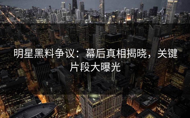 明星黑料争议：幕后真相揭晓，关键片段大曝光